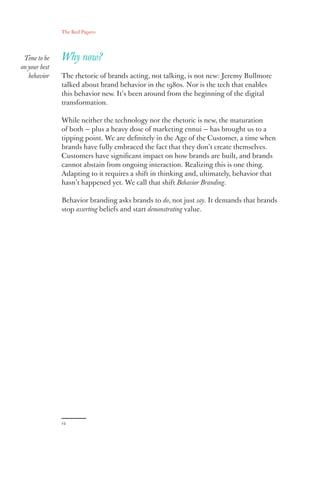 The Red Papers:
12
Why now?
The rhetoric of brands acting, not talking, is not new: Jeremy Bullmore
talked about brand behavior in the 1980s. Nor is the tech that enables
this behavior new. It’s been around from the beginning of the digital
transformation.
While neither the technology nor the rhetoric is new, the maturation
of both — plus a heavy dose of marketing ennui — has brought us to a
tipping point. We are definitely in the Age of the Customer, a time when
brands have fully embraced the fact that they don’t create themselves.
Customers have significant impact on how brands are built, and brands
cannot abstain from ongoing interaction. Realizing this is one thing.
Adapting to it requires a shift in thinking and, ultimately, behavior that
hasn’t happened yet. We call that shift Behavior Branding.
Behavior branding asks brands to do, not just say. It demands that brands
stop asserting beliefs and start demonstrating value.
Time to be
on your best
behavior
 
