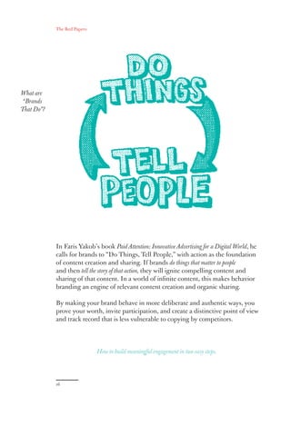 The Red Papers:
16
In Faris Yakob’s book Paid Attention: Innovative Advertising for a Digital World, he
calls for brands to “Do Things, Tell People,” with action as the foundation
of content creation and sharing. If brands do things that matter to people
and then tell the story of that action, they will ignite compelling content and
sharing of that content. In a world of infinite content, this makes behavior
branding an engine of relevant content creation and organic sharing.
By making your brand behave in more deliberate and authentic ways, you
prove your worth, invite participation, and create a distinctive point of view
and track record that is less vulnerable to copying by competitors.
What are
“Brands
That Do”?
How to build meaningful engagement in two easy steps.
 