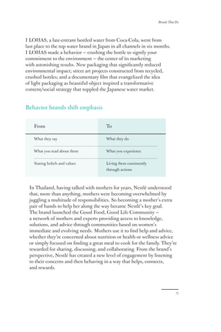 Brands That Do
17
I LOHAS, a late-entrant bottled water from Coca-Cola, went from
last place to the top water brand in Japan in all channels in six months.
I LOHAS made a behavior — crushing the bottle to signify your
commitment to the environment — the center of its marketing
with astonishing results. New packaging that significantly reduced
environmental impact; street art projects constructed from recycled,
crushed bottles; and a documentary film that evangelized the idea
of light packaging as beautiful object inspired a transformative
content/social strategy that toppled the Japanese water market.
Behavior brands shift emphasis
In Thailand, having talked with mothers for years, Nestlé understood
that, more than anything, mothers were becoming overwhelmed by
juggling a multitude of responsibilities. So becoming a mother’s extra
pair of hands to help her along the way became Nestlé’s key goal.
The brand launched the Good Food, Good Life Community —
a network of mothers and experts providing access to knowledge,
solutions, and advice through communities based on women’s
immediate and evolving needs. Mothers use it to find help and advice,
whether they’re concerned about nutrition or health or wellness advice
or simply focused on finding a great meal to cook for the family. They’re
rewarded for sharing, discussing, and collaborating. From the brand’s
perspective, Nestlé has created a new level of engagement by listening
to their concerns and then behaving in a way that helps, connects,
and rewards.
From
What they say
What you read about them
Stating beliefs and values
To
What they do
What you experience
Living them consistently
through actions
 