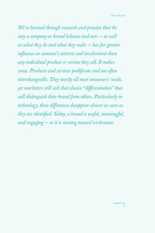 19
Brands That Do
We’ve learned through research and practice that the
way a company or brand behaves and acts — as well
as what they do and what they make — has far greater
influence on someone’s interest and involvement than
any individual product or service they sell. It makes
sense. Products and services proliferate and are often
interchangeable. They mostly all meet consumers’ needs,
yet marketers still seek that elusive “differentiation” that
will distinguish their brand from others. Particularly in
technology, these differences disappear almost as soon as
they are identified. Today, a brand is useful, meaningful,
and engaging — or it is moving toward irrelevance.
 