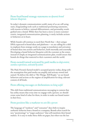 Brands That Do
21
From fixed brand strategy statements to dynamic brand
behavior blueprints
In today’s dynamic communications world, many of us are still using
static, longstanding tools such as traditional positioning statements,
with reasons to believe, rational differentiators, and personality words
grafted onto a brand. While there has been a move to more customer-
centric, integrated communications planning, it rarely includes actions
or behaviors at its heart.
While brands will continue to need their North Star — their unique
DNA expressed in brand ideas and platforms — we are calling for a shift
in emphasis from strategy words on a page to translation and activation
of brand ideas into actions and behaviors, both internally and externally.
Developing a brand behavior blueprint with the customer at the center,
instead of simply an integrated communications plan, would ensure that
brands do things that mattered to their customers and the world.
From owned/earned activated by paid media to deep content,
seamless experiences, activated by action
The Paid, Owned, Earned model is accepted practice today, along with
the assumption that paid media can amplify and activate owned and
earned. To deliver the shift to “Do Things, Tell People,” we see brand
behaviors and actions as the engines of amplification for deep, relevant
content of all kinds.
From offering messages or declarations to being useful
This shift from traditional communications messaging to content that
has utility means that every time we engage with a person, we should
create some kind of value for them, in order to make our brand matter
in their lives.
From position like a marketer to acts like a person
The language of “marketer” and “consumer” does little to inspire
authentic behavior from a brand or a company. Brands often search for
new “positionings” to “target audiences” that will transform their brand
malaise. It is easy to make these shifts on paper, but when was the last
 