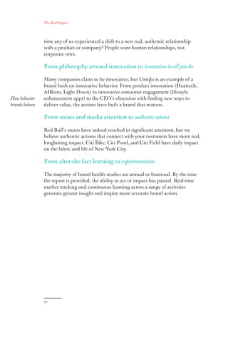The Red Papers:
22
time any of us experienced a shift to a new real, authentic relationship
with a product or company? People want human relationships, not
corporate ones.
From philosophy around innovation to innovation in all you do
Many companies claim to be innovative, but Uniqlo is an example of a
brand built on innovative behavior. From product innovation (Heattech,
AIRism, Light Down) to innovative consumer engagement (lifestyle
enhancement apps) to the CEO’s obsession with finding new ways to
deliver value, the actions have built a brand that matters.
From stunts and media attention to authentic actions
Red Bull’s stunts have indeed resulted in significant attention, but we
believe authentic actions that connect with your customers have more real,
longlasting impact. Citi Bike, Citi Pond, and Citi Field have daily impact
on the fabric and life of New York City.
From after-the-fact learning to experimentation
The majority of brand health studies are annual or biannual. By the time
the report is provided, the ability to act or impact has passed. Real-time
market tracking and continuous learning across a range of activities
generate greater insight and inspire more accurate brand action.
How behavior
brands behave
 