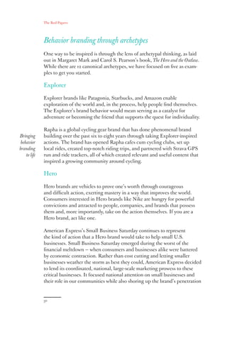 The Red Papers:
30
Behavior branding through archetypes
One way to be inspired is through the lens of archetypal thinking, as laid
out in Margaret Mark and Carol S. Pearson’s book, The Hero and the Outlaw.
While there are 12 canonical archetypes, we have focused on five as exam-
ples to get you started.
Explorer
Explorer brands like Patagonia, Starbucks, and Amazon enable
exploration of the world and, in the process, help people find themselves.
The Explorer’s brand behavior would mean serving as a catalyst for
adventure or becoming the friend that supports the quest for individuality.
Rapha is a global cycling gear brand that has done phenomenal brand
building over the past six to eight years through taking Explorer-inspired
actions. The brand has opened Rapha cafes cum cycling clubs, set up
local rides, created top-notch riding trips, and partnered with Strava GPS
run and ride trackers, all of which created relevant and useful content that
inspired a growing community around cycling.
Hero
Hero brands are vehicles to prove one’s worth through courageous
and difficult action, exerting mastery in a way that improves the world.
Consumers interested in Hero brands like Nike are hungry for powerful
convictions and attracted to people, companies, and brands that possess
them and, more importantly, take on the action themselves. If you are a
Hero brand, act like one.
American Express’s Small Business Saturday continues to represent
the kind of action that a Hero brand would take to help small U.S.
businesses. Small Business Saturday emerged during the worst of the
financial meltdown — when consumers and businesses alike were battered
by economic contraction. Rather than cost cutting and letting smaller
businesses weather the storm as best they could, American Express decided
to lend its coordinated, national, large-scale marketing prowess to these
critical businesses. It focused national attention on small businesses and
their role in our communities while also shoring up the brand’s penetration
Bringing
behavior
branding
to life
 