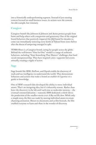 Brands That Do
31
into a historically underperforming segment. Instead of just creating
content focused on small business issues, its actions were the content.
An old example, but visionary.
Caregiver
Caregiver brands like Johnson  Johnson and Aetna protect people from
harm and help others with compassion and generosity. One of the original
brand behaviors that positively impacted the JJ brand for decades to
come was immediately removing every bottle of Tylenol from store shelves
after the threat of tampering emerged in 1982.
TOMS Shoes is a Caregiver brand, caring for people across the globe.
Behind the well-known “One for One” model is a range of authentic
behaviors, including “Start Something That Matters” challenges that fund
social entrepreneurship. They have inspired 1,000+ supporter-led events
annually, creating a ripple of action.
Sage
Sage brands like IBM, DuPont, and Oprah enable the discovery of
truth and use intelligence to understand the world. They demonstrate
behaviors and actions that make a brand an enabler of expertise or a
guide to knowledge.
One of IBM’s research labs developed the ability to move individual
atoms. That’s an intriguing idea, but it’s inherently remote. Rather than
leave the discovery in the lab until such time as molecular memory — the
eventual commercialization — matured, IBM dedicated a whole lab to
the production of the smallest movie ever: A Boy and His Atom. While only
a simple story, the film was made by moving individual atoms to create
charming animation. Shown in classrooms and at film festivals, the film
enabled everyone to learn and share in the wonder of discovery.
 