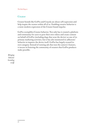 The Red Papers:
32
Creator
Creator brands like GoPro and Crayola are about self-expression and
help inspire the creator within all of us. Enabling creative behavior is
a more modern expression of the Creator brand impulse.
GoPro exemplifies Creator behavior. Not only has it created a platform
and community for users to post their own videos and create content
on behalf of GoPro (including dogs that wear the device) as one of its
primary marketing activities, but it has also monitored its adherents’
behavior to improve the device itself. GoPro has largely created its
own category. Instead of running ads that tout the camera’s features,
it invests in fostering the community of creators that GoPro products
make possible.
Bringing
behavior
branding
to life
 