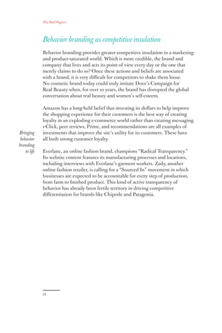 The Red Papers:
34
Behavior branding as competitive insulation
Behavior branding provides greater competitive insulation in a marketing-
and product-saturated world. Which is more credible, the brand and
company that lives and acts its point of view every day or the one that
merely claims to do so? Once these actions and beliefs are associated
with a brand, it is very difficult for competitors to shake them loose.
No cosmetic brand today could truly imitate Dove’s Campaign for
Real Beauty when, for over 10 years, the brand has disrupted the global
conversation about real beauty and women’s self-esteem.
Amazon has a long-held belief that investing its dollars to help improve
the shopping experience for their customers is the best way of creating
loyalty in an exploding e-commerce world rather than creating messaging.
1-Click, peer reviews, Prime, and recommendations are all examples of
investments that improve the site’s utility for its customers. These have
all built strong customer loyalty.
Everlane, an online fashion brand, champions “Radical Transparency.”
Its website content features its manufacturing processes and locations,
including interviews with Everlane’s garment workers. Zady, another
online fashion retailer, is calling for a “Sourced In” movement in which
businesses are expected to be accountable for every step of production,
from farm to finished product. This kind of active transparency of
behavior has already been fertile territory in driving competitive
differentiation for brands like Chipotle and Patagonia.
Bringing
behavior
branding
to life
 