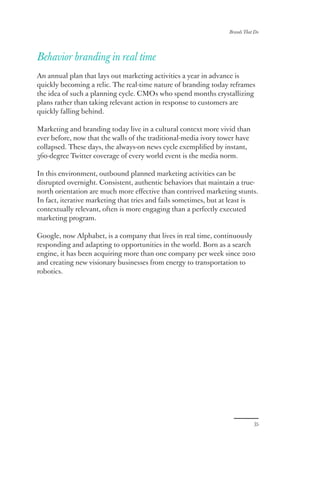 Brands That Do
35
Behavior branding in real time
An annual plan that lays out marketing activities a year in advance is
quickly becoming a relic. The real-time nature of branding today reframes
the idea of such a planning cycle. CMOs who spend months crystallizing
plans rather than taking relevant action in response to customers are
quickly falling behind.
Marketing and branding today live in a cultural context more vivid than
ever before, now that the walls of the traditional-media ivory tower have
collapsed. These days, the always-on news cycle exemplified by instant,
360-degree Twitter coverage of every world event is the media norm.
In this environment, outbound planned marketing activities can be
disrupted overnight. Consistent, authentic behaviors that maintain a true-
north orientation are much more effective than contrived marketing stunts.
In fact, iterative marketing that tries and fails sometimes, but at least is
contextually relevant, often is more engaging than a perfectly executed
marketing program.
Google, now Alphabet, is a company that lives in real time, continuously
responding and adapting to opportunities in the world. Born as a search
engine, it has been acquiring more than one company per week since 2010
and creating new visionary businesses from energy to transportation to
robotics.
 