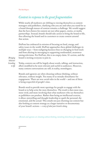 The Red Papers:
36
Content in response to the great fragmentation
While nearly all marketers are shifting to viewing themselves as content
managers and publishers, clarifying who you are and what you stand for as
a brand through masses of content remains a challenge. We would suggest
that the best choices for content are not white papers, stories, or media
partnerships. Instead, brands should take action to bring the brand to life,
thus allowing the brand and its customers to create content around
that action.
DuPont has embraced its mission of focusing on food, energy, and
safety issues in the world. DuPont approaches these global challenges in
multiple ways — from realigning business lines to changing its feed stock
and from altering its messaging to supporting nonbranded, awareness-
raising television. For DuPont, this is no empty claim. It’s action, and the
brand is inviting everyone to join in.
Today, content can still be largely about words, talking, and instruction,
albeit modified to be more relevant and useful to audiences. However,
many content conversations are still, in reality, monologues.
Brands and agencies are often shouting without thinking, without
relevance, without insight. Too many of us mistake disturbance for
engagement. There are new social rules in the world — and one of them
is being respectful of people’s time.
Brands need to provide more openings for people to engage with the
brand or to help write the story themselves. The result is then more true,
more vivid, and more involving than what marketers who see themselves
as publishers can produce. Rather than being an intellectual exercise,
it allows storytelling and thought leadership to spark the personal, the
emotional, and the actual. This entails not just churning out content but
also looking at content strategy as a larger narrative or documentary
of your brand’s actions — a story of what your brand is doing.
Brands and agencies are shouting without thinking, mistaking disturbance for engagement.
Bringing
behavior
branding
to life
 