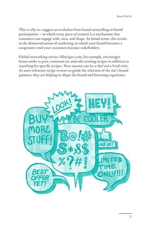 Brands That Do
37
This is why we suggest an evolution from brand storytelling to brand
participation — in which every piece of content is a mechanism that
customers can engage with, own, and shape. In broad terms, this results
in the democratization of marketing, in which your brand becomes a
cooperative and your customers become stakeholders.
Global networking service Allrecipes.com, for example, encourages
home cooks to post, comment on, and edit existing recipes in addition to
searching for specific recipes. Now anyone can be a chef and a food critic.
As users reference recipe reviews to guide the selection of the site’s brand
partners, they are helping to shape the brand and browsing experience.
 