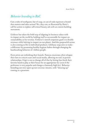 Brands That Do
39
Behavior branding in B2C
Can a tube of toothpaste, bar of soap, or can of soda represent a brand
that matters and takes action? Yes, they can, as illustrated by Dove’s
call for action to replace self-critical beauty ads with an esteem-building
movement.
Unilever has taken the bold step of aligning its business values with
its impact on the world by holding itself as accountable for impact on
sustainability as for revenue. Unilever’s stretch corporate goal is to double
revenues while halving its impact on our planet. And this purposeful action
is also coming to life in individual products. Lifebuoy soap aims to make
a difference by promoting healthy hygiene habits through changing the
handwashing behavior of 1 billion people.
Even artists are rethinking their brands. Famous musicians often relegate
their fans to concert seats and social media, allowing no real, in-person
relationships. Gigit is out to change all of that by letting fans book their
favorite band to play at their house for an appropriate fee (even if the
performer is very popular and charges a famously high fee). Behavior
branding can now open up new revenue streams, with “showing up”
coming at a premium.
 