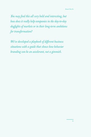 You may find this all very bold and interesting, but
how does it really help companies in the day-to-day
dogfights of markets or in their long-term ambitions
for transformation?
We’ve developed a playbook of different business
situations with a guide that shows how behavior
branding can be an accelerant, not a gimmick.
45
Brands That Do
 