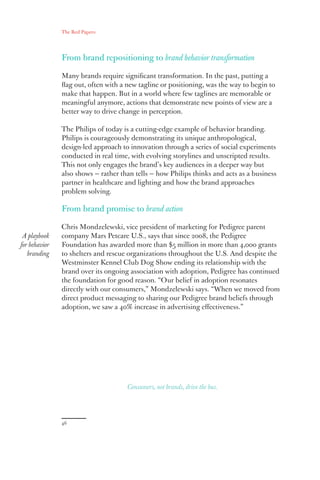 The Red Papers:
46
From brand repositioning to brand behavior transformation
Many brands require significant transformation. In the past, putting a
flag out, often with a new tagline or positioning, was the way to begin to
make that happen. But in a world where few taglines are memorable or
meaningful anymore, actions that demonstrate new points of view are a
better way to drive change in perception.
The Philips of today is a cutting-edge example of behavior branding.
Philips is courageously demonstrating its unique anthropological,
design-led approach to innovation through a series of social experiments
conducted in real time, with evolving storylines and unscripted results.
This not only engages the brand’s key audiences in a deeper way but
also shows — rather than tells — how Philips thinks and acts as a business
partner in healthcare and lighting and how the brand approaches
problem solving.
From brand promise to brand action
Chris Mondzelewski, vice president of marketing for Pedigree parent
company Mars Petcare U.S., says that since 2008, the Pedigree
Foundation has awarded more than $5 million in more than 4,000 grants
to shelters and rescue organizations throughout the U.S. And despite the
Westminster Kennel Club Dog Show ending its relationship with the
brand over its ongoing association with adoption, Pedigree has continued
the foundation for good reason. “Our belief in adoption resonates
directly with our consumers,” Mondzelewski says. “When we moved from
direct product messaging to sharing our Pedigree brand beliefs through
adoption, we saw a 40% increase in advertising effectiveness.”
A playbook
for behavior
branding
Consumers, not brands, drive the bus.
 