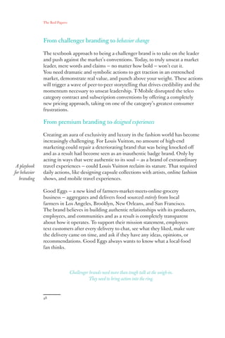 The Red Papers:
48
From challenger branding to behavior change
The textbook approach to being a challenger brand is to take on the leader
and push against the market’s conventions. Today, to truly unseat a market
leader, mere words and claims — no matter how bold — won’t cut it.
You need dramatic and symbolic actions to get traction in an entrenched
market, demonstrate real value, and punch above your weight. These actions
will trigger a wave of peer-to-peer storytelling that drives credibility and the
momentum necessary to unseat leadership. T-Mobile disrupted the telco
category contract and subscription conventions by offering a completely
new pricing approach, taking on one of the category’s greatest consumer
frustrations.
From premium branding to designed experiences
Creating an aura of exclusivity and luxury in the fashion world has become
increasingly challenging. For Louis Vuitton, no amount of high-end
marketing could repair a deteriorating brand that was being knocked off
and as a result had become seen as an inauthentic badge brand. Only by
acting in ways that were authentic to its soul — as a brand of extraordinary
travel experiences — could Louis Vuitton reclaim its stature. That required
daily actions, like designing capsule collections with artists, online fashion
shows, and mobile travel experiences.
Good Eggs — a new kind of farmers-market-meets-online-grocery
business — aggregates and delivers food sourced entirely from local
farmers in Los Angeles, Brooklyn, New Orleans, and San Francisco.
The brand believes in building authentic relationships with its producers,
employees, and communities and as a result is completely transparent
about how it operates. To support their mission statement, employees
text customers after every delivery to chat, see what they liked, make sure
the delivery came on time, and ask if they have any ideas, opinions, or
recommendations. Good Eggs always wants to know what a local-food
fan thinks.
A playbook
for behavior
branding
Challenger brands need more than tough talk at the weigh-in.
They need to bring action into the ring.
 