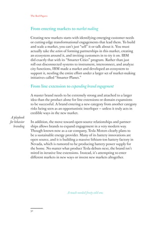 The Red Papers:
50
From entering markets to market making
Creating new markets starts with identifying emerging customer needs
or cutting-edge transformational engagements that lead them. To build
and scale a market, you can’t just “sell” it or talk about it. You must
actually take the action of forming partnerships in this market, creating
an ecosystem around it, and inviting customers in to try it on. IBM
did exactly that with its “Smarter Cities” program. Rather than just
roll out disconnected systems to instrument, interconnect, and analyze
city functions, IBM made a market and developed an ecosystem to
support it, nestling the entire effort under a larger set of market-making
initiatives called “Smarter Planet.”
From line extension to expanding brand engagement
A master brand needs to be extremely strong and attached to a larger
idea than the product alone for line extensions or domain expansions
to be successful. A brand entering a new category from another category
risks being seen as an opportunistic interloper — unless it truly acts in
credible ways in the new market.
In addition, the move toward open-source relationships and partner-
ships allows brands to expand engagement in a very modern way.
Though known now as a car company, Tesla Motors clearly plans to
be a sustainable energy provider. Many of its battery innovations are
open source, and it is building a massive lithium-ion battery factory in
Nevada, which is rumored to be producing battery power supply for
the home. No matter what product Tesla debuts next, the brand isn’t
mired in iterative line extensions. Instead, it’s attempting to enter
different markets in new ways or invent new markets altogether.
A playbook
for behavior
branding
A much-needed frosty cold one.
 