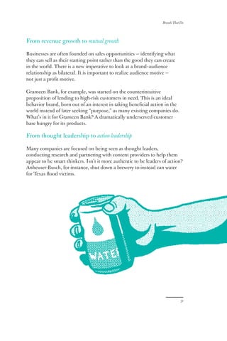 Brands That Do
51
From revenue growth to mutual growth
Businesses are often founded on sales opportunities — identifying what
they can sell as their starting point rather than the good they can create
in the world. There is a new imperative to look at a brand–audience
relationship as bilateral. It is important to realize audience motive —
not just a profit motive.
Grameen Bank, for example, was started on the counterintuitive
proposition of lending to high-risk customers in need. This is an ideal
behavior brand, born out of an interest in taking beneficial action in the
world instead of later seeking “purpose,” as many existing companies do.
What’s in it for Grameen Bank? A dramatically underserved customer
base hungry for its products.
From thought leadership to action leadership
Many companies are focused on being seen as thought leaders,
conducting research and partnering with content providers to help them
appear to be smart thinkers. Isn’t it more authentic to be leaders of action?
Anheuser-Busch, for instance, shut down a brewery to instead can water
for Texas flood victims.
 