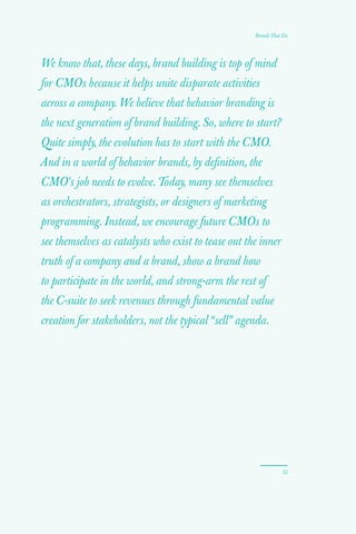 53
Brands That Do
We know that, these days, brand building is top of mind
for CMOs because it helps unite disparate activities
across a company. We believe that behavior branding is
the next generation of brand building. So, where to start?
Quite simply, the evolution has to start with the CMO.
And in a world of behavior brands, by definition, the
CMO’s job needs to evolve. Today, many see themselves
as orchestrators, strategists, or designers of marketing
programming. Instead, we encourage future CMOs to
see themselves as catalysts who exist to tease out the inner
truth of a company and a brand, show a brand how
to participate in the world, and strong-arm the rest of
the C-suite to seek revenues through fundamental value
creation for stakeholders, not the typical “sell” agenda.
 