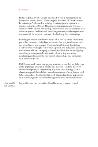 The Red Papers:
54
Professor Jill Avery of Harvard Business School, in her recent article
for Harvard Business Review, “Unlocking the Mysteries of Your Customer
Relationships,” advises that building relationships with consumers
requires humanizing CRM. This requires that everything a firm does is
in service of the type of relationship the consumer and the company want
to have together. In this model, everything matters — and everyone who
interacts with the customer matters — for building that relationship.
“Branding in today’s world is not about what you say or the stories that
you tell to consumers; it is about the stories that you jointly create each
day with them as you interact. It’s more about listening than telling —
it’s about truly relating to someone as a person and not just as a customer,
with human relations trumping economic relations. It’s about aligning
everything the company does in service of attracting, nurturing,
developing, and managing the right kinds of relationships that consumers
want to have with you.”
CMOs must understand that paying attention to new buying behaviors
in the digital age provides a path to new answers — and the discovery
of influential purchase triggers they may have been missing. CMOs
also must expand their abilities to address consumers’ more fragmented
behaviors and get their hands dirty with data and customer experience,
thus connecting with customers through informed, emotional actions.
So, just like our parents told us: Good behavior is its own reward.How should a
CMO behave?
 