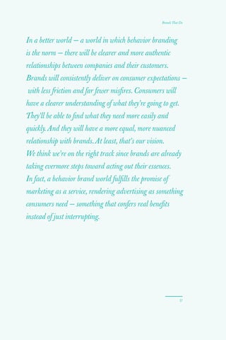 In a better world — a world in which behavior branding
is the norm — there will be clearer and more authentic
relationships between companies and their customers.
Brands will consistently deliver on consumer expectations —
with less friction and far fewer misfires. Consumers will
have a clearer understanding of what they’re going to get.
They’ll be able to find what they need more easily and
quickly. And they will have a more equal, more nuanced
relationship with brands. At least, that’s our vision.
We think we’re on the right track since brands are already
taking evermore steps toward acting out their essences.
In fact, a behavior brand world fulfills the promise of
marketing as a service, rendering advertising as something
consumers need — something that confers real benefits
instead of just interrupting.
57
Brands That Do
 