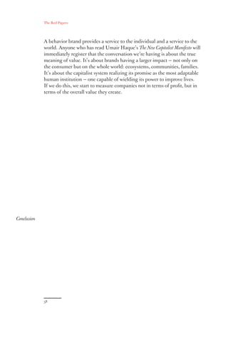 The Red Papers:
58
Conclusion
A behavior brand provides a service to the individual and a service to the
world. Anyone who has read Umair Haque’s The New Capitalist Manifesto will
immediately register that the conversation we’re having is about the true
meaning of value. It’s about brands having a larger impact — not only on
the consumer but on the whole world: ecosystems, communities, families.
It’s about the capitalist system realizing its promise as the most adaptable
human institution — one capable of wielding its power to improve lives.
If we do this, we start to measure companies not in terms of profit, but in
terms of the overall value they create.
 