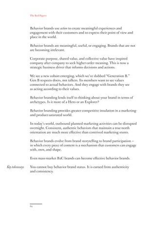 The Red Papers:
62
Key takeaways
Behavior brands use action to create meaningful experiences and
engagement with their customers and to express their point of view and
place in the world.
Behavior brands are meaningful, useful, or engaging. Brands that are not
are becoming irrelevant.
Corporate purpose, shared value, and collective value have inspired
company after company to seek higher-order meaning. This is now a
strategic business driver that informs decisions and actions.
We see a new cohort emerging, which we’ve dubbed “Generation B.”
Gen B respects doers, not talkers. Its members want to see values
connected to actual behaviors. And they engage with brands they see
as acting according to their values.
Behavior branding lends itself to thinking about your brand in terms of
archetypes. Is it more of a Hero or an Explorer?
Behavior branding provides greater competitive insulation in a marketing-
and product-saturated world.
In today’s world, outbound planned marketing activities can be disrupted
overnight. Consistent, authentic behaviors that maintain a true-north
orientation are much more effective than contrived marketing stunts.
Behavior brands evolve from brand storytelling to brand participation —
in which every piece of content is a mechanism that customers can engage
with, own, and shape.
Even mass-market B2C brands can become effective behavior brands.
You cannot buy behavior brand status. It is earned from authenticity
and consistency.
 