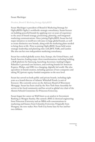 67
Brands That Do
Susan Machtiger
President, Brand  Marketing Strategy, OgilvyRED
Susan Machtiger is president of Brand  Marketing Strategy for
OgilvyRED, Ogilvy’s worldwide strategic consultancy. Susan focuses
on building powerful brands by applying over 20 years of experience
to the areas of brand strategy, positioning, planning, and integrated
marketing communications. Since joining OgilvyRED, Susan has led
major initiatives to instill new relevance in large global brands, as well
as create distinctive new brands, along with the marketing plans needed
to bring them to life. Prior to joining OgilvyRED, Susan held senior
strategic leadership and planning roles with JWT, YR, and Landor.
She also ran her own independent marketing consultancy.
Susan has worked globally across Asia, Europe, the United States, and
South America, leading major client transformations including building
a B2B platform for Samsung, launching Accenture, leading Colgate-
Palmolive’s personal care business, and evolving brands for American
Express, Philips, and IHG in a changing, digitally led world. She also
specializes in brand creation, including spinouts of new companies and
taking VC/private equity–funded companies to the next level.
Susan has served on both public and private boards, including eight
years as a board director of Atlantic Whitehall Funds (a unit of
Invesco). She currently serves on the Advisory Board of Movement
Mortgage. Susan has been cited by the New York State Assembly for
service to her local community and has served as global vice chair of the
Alumni Schools Committee for Princeton University.
Susan began her career on Wall Street as an analyst in Investment
Banking at Morgan Stanley. She earned a BSE in chemical engineering
from Princeton University and an MBA with concentrations in
marketing and finance from Columbia University. Originally from
Hungary, she now makes New York City home base for her and her
two children.
67
 