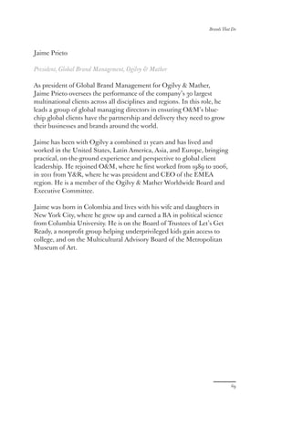 Jaime Prieto
President, Global Brand Management, Ogilvy  Mather
As president of Global Brand Management for Ogilvy  Mather,
Jaime Prieto oversees the performance of the company’s 30 largest
multinational clients across all disciplines and regions. In this role, he
leads a group of global managing directors in ensuring OM’s blue-
chip global clients have the partnership and delivery they need to grow
their businesses and brands around the world.
Jaime has been with Ogilvy a combined 21 years and has lived and
worked in the United States, Latin America, Asia, and Europe, bringing
practical, on-the-ground experience and perspective to global client
leadership. He rejoined OM, where he first worked from 1989 to 2006,
in 2011 from YR, where he was president and CEO of the EMEA
region. He is a member of the Ogilvy  Mather Worldwide Board and
Executive Committee.
Jaime was born in Colombia and lives with his wife and daughters in
New York City, where he grew up and earned a BA in political science
from Columbia University. He is on the Board of Trustees of Let’s Get
Ready, a nonprofit group helping underprivileged kids gain access to
college, and on the Multicultural Advisory Board of the Metropolitan
Museum of Art.
69
Brands That Do
 