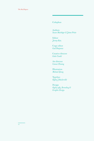 Colophon
70
The Red Papers:
Authors
Susan Machtiger  Jaime Prieto
Editor
Jeremy Katz
Copy editor
Gail Patejunas
Creative director
Gabe Usadel
Art director
Connor Fleming
Illustration
Michael Zhang
Typeface
Ogilvy J Baskerville
Design
Ogilvy 485, Branding 
Graphic Design
 