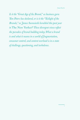 7
Is it the “Great Age of the Brand,” as business guru
Tom Peters has declared, or is it the “Twilight of the
Brands,” as James Surowiecki heralded this past year
in The New Yorker? These divergent views reflect
the paradox of brand building today. What a brand
is and what it means in a world of fragmentation,
consumer control, and content overload is in a state
of challenge, questioning, and turbulence.
Brands That Do
 