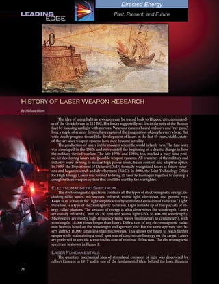 26
Directed Energy
Past, Present, and Future
History of Laser Weapon Research
By Melissa Olson
The idea of using light as a weapon can be traced back to Hippocrates, command-
er of the Greek forces in 212 B.C. His forces supposedly set fire to the sails of the Roman
fleet by focusing sunlight with mirrors. Weapons systems based on lasers and “ray guns,”
long a staple of science fiction, have captured the imagination of people everywhere. But
with steady progress toward the development of lasers in the last 40 years, viable, state-
of-the-art laser weapon systems have now become a reality.
The production of lasers in the modern scientific world is fairly new. The first laser
was developed in the 1960s and represented the beginning of a drastic change in how
the military viewed warfare. The late 1970s and 1980s, too, marked a busy time peri-
od for developing lasers into possible weapon systems. All branches of the military and
industry were striving to master high power levels, beam control, and adaptive optics.
In 1999, the Department of Defense (DoD) formally recognized lasers as future weap-
ons and began research and development (R&D). In 2000, the Joint Technology Office
for High Energy Lasers was formed to bring all laser technologies together to develop a
complete laser weapon system that could be used by the warfighter.
Electromagnetic Spectrum
The electromagnetic spectrum contains all the types of electromagnetic energy, in-
cluding radio waves, microwaves, infrared, visible light, ultraviolet, and gamma rays.
Laser is an acronym for “light amplification by stimulated emission of radiation.” Light,
therefore, is a type of electromagnetic radiation. Light is made up of tiny packets of en-
ergy called photons. The amount of energy is what determines the wavelength. Lasers
are usually infrared (1 mm to 750 nm) and visible light (750- to 400-nm wavelength).
Microwaves are mostly high-frequency radio waves (millimeters to centimeters), with
wavelengths 10,000 times longer than lasers. Diffraction of any electromagnetic radia-
tion beam is based on the wavelength and aperture size. For the same aperture size, la-
sers diffract 10,000 times less than microwaves. This allows the beam to reach farther
ranges while maintaining a small spot size of concentrated energy on the target. Lasers
are preferred in specific scenarios because of minimal diffraction. The electromagnetic
spectrum is shown in Figure 1.
Laser Fundamentals
The quantum mechanical idea of stimulated emission of light was discovered by
Albert Einstein in 1917 and is one of the fundamental ideas behind the laser. Einstein
By Zedrick Khan
510.641.8097
 