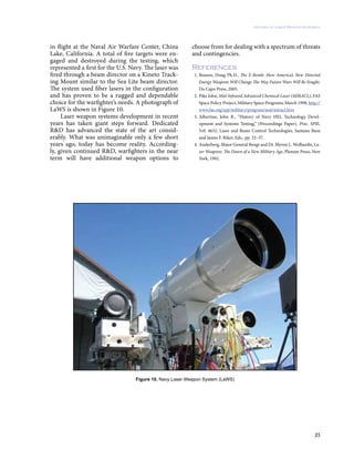 35
History of Laser Weapon Research
in flight at the Naval Air Warfare Center, China
Lake, California. A total of five targets were en-
gaged and destroyed during the testing, which
represented a first for the U.S. Navy. The laser was
fired through a beam director on a Kineto Track-
ing Mount similar to the Sea Lite beam director.
The system used fiber lasers in the configuration
and has proven to be a rugged and dependable
choice for the warfighter’s needs. A photograph of
LaWS is shown in Figure 10.
Laser weapon systems development in recent
years has taken giant steps forward. Dedicated
R&D has advanced the state of the art consid-
erably. What was unimaginable only a few short
years ago, today has become reality. According-
ly, given continued R&D, warfighters in the near
term will have additional weapon options to
choose from for dealing with a spectrum of threats
and contingencies.
References
1.	Beason, Doug Ph.D., The E-Bomb: How America’s New Directed
Energy Weapons Will Change The Way Future Wars Will Be Fought,
Da Capo Press, 2005.
2.	Pike John, Mid-Infrared Advanced Chemical Laser (MIRACL), FAS
Space Policy Project, Military Space Programs, March 1998, http://
www.fas.org/spp/military/program/asat/miracl.htm
3.	Albertine, John R., “History of Navy HEL Technology Devel-
opment and Systems Testing,” (Proceedings Paper), Proc. SPIE,
Vol. 4632, Laser and Beam Control Technologies, Santanu Basu
and James F. Riker, Eds., pp. 32–37.
4.	Anderberg, Major General Bengt and Dr. Myron L. Wolbarsht, La-
ser Weapons: The Dawn of a New Military Age, Plenum Press, New
York, 1992.
Figure 10. Navy Laser Weapon System (LaWS)
 