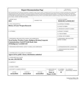 Report Documentation Page
Form Approved
OMB No. 0704-0188
Public reporting burden for the collection of information is estimated to average 1 hour per response, including the time for reviewing instructions, searching existing data sources, gathering and
maintaining the data needed, and completing and reviewing the collection of information. Send comments regarding this burden estimate or any other aspect of this collection of information,
including suggestions for reducing this burden, to Washington Headquarters Services, Directorate for Information Operations and Reports, 1215 Jefferson Davis Highway, Suite 1204, Arlington
VA 22202-4302. Respondents should be aware that notwithstanding any other provision of law, no person shall be subject to a penalty for failing to comply with a collection of information if it
does not display a currently valid OMB control number.
1. REPORT DATE
2012 2. REPORT TYPE
3. DATES COVERED
00-00-2012 to 00-00-2012
4. TITLE AND SUBTITLE
History of Laser Weapon Research
5a. CONTRACT NUMBER
5b. GRANT NUMBER
5c. PROGRAM ELEMENT NUMBER
6. AUTHOR(S) 5d. PROJECT NUMBER
5e. TASK NUMBER
5f. WORK UNIT NUMBER
7. PERFORMING ORGANIZATION NAME(S) AND ADDRESS(ES)
Naval Surface Warfare Center, Dahlgren Division,Corporate
Communication, C6,6149 Welsh Road, Suite
239,Dahlgren,VA,22448-5130
8. PERFORMING ORGANIZATION
REPORT NUMBER
9. SPONSORING/MONITORING AGENCY NAME(S) AND ADDRESS(ES) 10. SPONSOR/MONITOR’S ACRONYM(S)
11. SPONSOR/MONITOR’S REPORT
NUMBER(S)
12. DISTRIBUTION/AVAILABILITY STATEMENT
Approved for public release; distribution unlimited
13. SUPPLEMENTARY NOTES
See also ADA556728.
14. ABSTRACT
15. SUBJECT TERMS
16. SECURITY CLASSIFICATION OF: 17. LIMITATION OF
ABSTRACT
Same as
Report (SAR)
18. NUMBER
OF PAGES
10
19a. NAME OF
RESPONSIBLE PERSON
a. REPORT
unclassified
b. ABSTRACT
unclassified
c. THIS PAGE
unclassified
Standard Form 298 (Rev. 8-98)
Prescribed by ANSI Std Z39-18
 