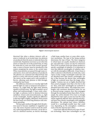 27
History of Laser Weapon Research
theorized that when a photon interacts with an
atom or molecule in an excited state, two photons
are produced when the atom or molecule leaves the
excited state. Population inversion occurs when the
atoms or molecules are in the excited state. In order
for molecules to come out of the normal “ground”
state, a source of power must be introduced to the
system energizing the atoms to the excited state.
When many photons are passed through many ex-
cited atoms, more and more photons are produced.
The photons are contained and reflected back and
forth in a cavity, with mirrors usually on each end.
The mirror on the output end is only partially re-
flective, allowing some photons to leak through,
creating the laser beam.
The difference between an everyday light bulb
and the light of a laser is temporal and spatial co-
herence. In a light bulb, the light emits photons
equally in all directions. The light is random, out of
phase, and multiwavelength. A laser emits coher-
ent light, so photons travel in identical direction
and phase. A laser is also monochromatic, i.e., light
of one wavelength. Another significant difference
is that laser light is highly collimated, which means
the laser beam can travel long distances with min-
imum spreading.
The laser gain medium through which the pho-
tons travel to become amplified or magnified can
vary. The source of power used to excite the medi-
um, achieving population inversion, can be the re-
sult of a chemical reaction, an electric discharge,
a flash lamp, another laser, or some other excita-
tion mechanism. The type of the lasing medium
determines the type of laser. The three categories
in which lasers are usually classified are chemical,
gas, and solid state. A laser can also be continuous
wave (CW) or pulsed. Each type of laser produces a
specific wavelength of radiation. It is important to
note that different wavelengths of radiation inter-
act with the atmosphere differently. A laser beam is
either scattered or absorbed by air molecules, water
vapor, or dust. Longer wavelengths scatter less and
are absorbed more than shorter wavelengths; our
sky is blue because the shorter blue wavelengths
of light are scattered more than the longer wave-
lengths.1
Gamma rays are so highly absorbed that
they cannot propagate more than a few feet in the
air. Thus, some laser wavelengths are scattered or
absorbed more than others. This makes laser wave-
lengths with minimum absorption better for use
as directed-energy weapons since they propagate
through the atmosphere better than others. For ex-
ample, the carbon-dioxide (CO2
) laser is strongly
absorbed by water vapor, so any use near the ocean
will be negatively affected. Near-infrared and infra-
red lasers have shorter wavelengths with negligible
absorbance. The optimal laser choice, therefore,
would be a wavelength-tunable laser that could
vary depending on the atmospheric conditions,
such as the free-electron laser (FEL).
Lasers have affected almost every type of mod-
ern technology. Most laser technologies use low
Figure 1. Electromagnetic Spectrum
 