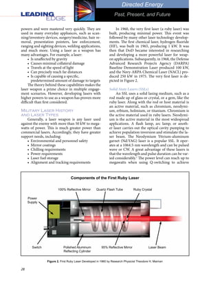 28
Directed Energy
Past, Present, and Future
powers and were mastered very quickly. They are
used in many everyday appliances, such as scan-
ning/inventory devices, surgery/medicine, hair re-
moval, presentation pointers, law enforcement,
ranging and sighting devices, welding applications,
and much more. Using a laser as a weapon has
many advantages. For example, a laser:
•	 Is unaffected by gravity
•	 Causes minimal collateral damage
•	 Travels at the speed of light
•	 Can precisely reach far distances
•	 Is capable of causing a specific,
predetermined amount of damage to targets
The theory behind these capabilities makes the
laser weapon a prime choice in multiple engage-
ment scenarios. However, developing lasers with
higher powers to use as a weapon has proven more
difficult than first considered.
Military Laser History
and Laser Types
Generally, a laser weapon is any laser used
against the enemy with more than 50 kW to mega-
watts of power. This is much greater power than
commercial lasers. Accordingly, they have greater
support needs, including:
•	 Environmental and personnel safety
•	 Mirror coatings
•	 Chilling requirements
•	 Power requirements
•	 Laser fuel storage
•	 Alignment and tracking requirements
In 1960, the very first laser (a ruby laser) was
built, producing minimal power. This event was
followed by many other laser technology develop-
ments. The first chemical laser, hydrogen fluoride
(HF), was built in 1965, producing 1 kW. It was
then that DoD became interested in researching
and developing a more powerful laser for weap-
on applications. Subsequently, in 1968, the Defense
Advanced Research Projects Agency (DARPA)
Baseline Demonstration Laser produced 100 kW,
and the Navy-ARPA Chemical Laser (NACL) pro-
duced 250 kW in 1975. The very first laser is de-
picted in Figure 2.
Solid-State Lasers (SSLs)
An SSL uses a solid lasing medium, such as a
rod made up of glass or crystal, or a gem, like the
ruby laser. Along with the rod or host material is
an active material, such as chromium, neodymi-
um, erbium, holmium, or titanium. Chromium is
the active material used in ruby lasers. Neodymi-
um is the active material in the most widespread
applications. A flash lamp, arc lamp, or anoth-
er laser carries out the optical cavity pumping to
achieve population inversion and stimulate the la-
ser beam. The Neodymium Yttrium-aluminum
garnet (Nd:YAG) laser is a popular SSL. It oper-
ates at a 1064.5-nm wavelength and can be pulsed
wave or CW. A great advantage of these lasers is
that the wavelength and pulse duration can be var-
ied considerably.1
The power level can reach up to
megawatts when using Q-switching to achieve
Figure 2. First Ruby Laser Developed in 1960 by Research Physicist Theodore H. Maiman
Power
Supply
Switch
Ruby Crystal
Components of the First Ruby Laser
Quartz Flash Tube
100% Reflective Mirror
Polished Aluminum
Reflecting Cylinder
95% Reflective Mirror Laser Beam
 