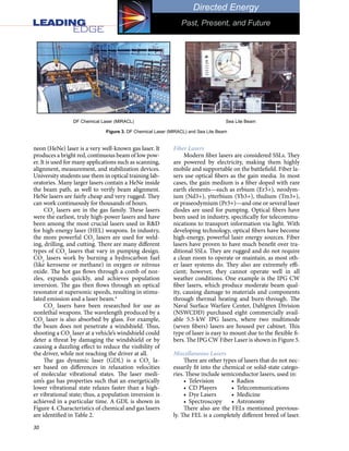 30
Directed Energy
Past, Present, and Future
neon (HeNe) laser is a very well-known gas laser. It
produces a bright red, continuous beam of low pow-
er. It is used for many applications such as scanning,
alignment, measurement, and stabilization devices.
University students use them in optical training lab-
oratories. Many larger lasers contain a HeNe inside
the beam path, as well to verify beam alignment.
HeNe lasers are fairly cheap and very rugged. They
can work continuously for thousands of hours.
CO2
lasers are in the gas family. These lasers
were the earliest, truly high-power lasers and have
been among the most crucial lasers used in R&D
for high-energy laser (HEL) weapons. In industry,
the more powerful CO2
lasers are used for weld-
ing, drilling, and cutting. There are many different
types of CO2
lasers that vary in pumping design.
CO2
lasers work by burning a hydrocarbon fuel
(like kerosene or methane) in oxygen or nitrous
oxide. The hot gas flows through a comb of noz-
zles, expands quickly, and achieves population
inversion. The gas then flows through an optical
resonator at supersonic speeds, resulting in stimu-
lated emission and a laser beam.4
CO2
lasers have been researched for use as
nonlethal weapons. The wavelength produced by a
CO2
laser is also absorbed by glass. For example,
the beam does not penetrate a windshield. Thus,
shooting a CO2
laser at a vehicle’s windshield could
deter a threat by damaging the windshield or by
causing a dazzling effect to reduce the visibility of
the driver, while not reaching the driver at all.
The gas dynamic laser (GDL) is a CO2
la-
ser based on differences in relaxation velocities
of molecular vibrational states. The laser medi-
um’s gas has properties such that an energetically
lower vibrational state relaxes faster than a high-
er vibrational state; thus, a population inversion is
achieved in a particular time. A GDL is shown in
Figure 4. Characteristics of chemical and gas lasers
are identified in Table 2.
Fiber Lasers
Modern fiber lasers are considered SSLs. They
are powered by electricity, making them highly
mobile and supportable on the battlefield. Fiber la-
sers use optical fibers as the gain media. In most
cases, the gain medium is a fiber doped with rare
earth elements—such as erbium (Er3+), neodym-
ium (Nd3+), ytterbium (Yb3+), thulium (Tm3+),
or praseodymium (Pr3+)—and one or several laser
diodes are used for pumping. Optical fibers have
been used in industry, specifically for telecommu-
nications to transport information via light. With
developing technology, optical fibers have become
high-energy, powerful laser energy sources. Fiber
lasers have proven to have much benefit over tra-
ditional SSLs. They are rugged and do not require
a clean room to operate or maintain, as most oth-
er laser systems do. They also are extremely effi-
cient; however, they cannot operate well in all
weather conditions. One example is the IPG CW
fiber lasers, which produce moderate beam qual-
ity, causing damage to materials and components
through thermal heating and burn-through. The
Naval Surface Warfare Center, Dahlgren Division
(NSWCDD) purchased eight commercially avail-
able 5.5-kW IPG lasers, where two multimode
(seven fibers) lasers are housed per cabinet. This
type of laser is easy to mount due to the flexible fi-
bers. The IPG CW Fiber Laser is shown in Figure 5.
Miscellaneous Lasers
There are other types of lasers that do not nec-
essarily fit into the chemical or solid-state catego-
ries. These include semiconductor lasers, used in:
•	 Television	 •	 Radios
•	 CD Players	 •	 Telecommunications
•	 Dye Lasers	 •	 Medicine
•	 Spectroscopy	 •	 Astronomy
There also are the FELs mentioned previous-
ly. The FEL is a completely different breed of laser.
Figure 3. DF Chemical Laser (MIRACL) and Sea Lite Beam
DF Chemical Laser (MIRACL) Sea Lite Beam
 
