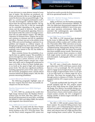 32
Directed Energy
Past, Present, and Future
bed and was used to provide the first demonstrated
kill of an operational missile in 1978.
Alpha HF—Built for Strategic Defense Initiative
(SDI) Space-Based Laser (SBL)
Alpha, an HF laser, was the baseline technology
for the SBL readiness demonstration (SBLRD). In
1991, the Alpha laser demonstrated megawatt-class
power levels similar to MIRACL, but in a low-pres-
sure, space operation environment. Alpha dem-
onstrated that multimegawatt, space-compatible
lasers can be built and operated.
Tactical High-Energy Laser (THEL)
The THEL is a DF chemical laser developed
by the Army. In 2000 and 2001, THEL shot down
28 Katyusha artillery rockets and 5 artillery shells.
On 4 November 2002, THEL shot down an incom-
ing artillery shell and a mobile version successfully
completed testing. Subsequently, during a test con-
ducted on 24 August 2004, the system successfully
shot down multiple mortar rounds. These tests rep-
resented actual mortar threat scenarios in which
both single mortar rounds and salvo were tested
and intercepted. A photograph of THEL is shown
in Figure 6.
Advanced Tactical Laser (ATL)
The ATL uses a closed-cycle, chemical oxy-
gen-iodine laser (COIL) with beam control, which
lases at a 1.315-µ wavelength. The ATL was devel-
oped to engage tactical targets from a moving plat-
form at ranges of approximately 10 km. It can spot
a 10-cm-wide beam on a distant target for up to
100 shots. This beam has enough power to slice
through metal at a distance of 9 miles. The aircraft
equipped with the ATL weapon system is shown in
Figure 7.
A specially modified 46th Test Wing NC-130H
aircraft equipped with the ATL weapon system
fired its laser while flying over White Sands Mis-
sile Range, New Mexico, successfully hitting a tar-
get board located on the ground. Equipped with a
chemical laser, a beam control system, sensors, and
weapon-system consoles, the ATL is designed to
damage, disable, or destroy targets with little or no
collateral damage.
Airborne Laser (ABL) (CO2
) Chemical Oxygen
The ABL C-130H aircraft contains three laser
beam systems: the powerful killing primary laser
beam (ATL), a set of illuminating laser beams for
infrared surveillance and high-speed target acqui-
sition, and a beacon laser for a high-precision laser
target tracking beam control system. The primary
It uses electrons to create photons instead of some
type of matter. The electrons are produced, col-
lected, and directed to flow at very high speeds. To
excite the electrons, they are passed through a “wig-
gler,” i.e., a series of magnets positioned in such a
way that electromagnetic radiation (light) is pro-
duced when the electrons release photons. The sig-
nificant feature of the FEL is that the wavelength
can be controlled, depending on the magnet po-
sitions and the speed of electrons. This versatili-
ty makes the FEL particularly appealing. However,
the footprint of the FEL system is too large to trans-
form into any ideal defense weapon. The Jefferson
Laboratory in Newport News, Virginia, has an FEL
and continues to maintain and test its capabilities
and effects. This laser was new to the military in the
late 1990s and received funding to optimize its ca-
pabilities and integrate as a defense weapon. Al-
though great progress has been made, the required
footprint could be much larger than desired. Con-
sequently, some interest in the FEL has shifted to
other HEL sources.
Many scientists foresee the probability of us-
ing the laser as a global weapon. This possibility is
proven through basic laws of physics. Actually im-
plementing such a system, however, can be more
difficult. The global weapon concept uses a base
laser with optics and is strategically positioned in
space to be able to direct its beam multiple plac-
es on Earth at the speed of light with maximum
power levels. This idea faces significant problems,
including appropriate power levels, optics to han-
dle such levels, propagation issues, and the ethical
measures behind any global weapon. Still, the idea
presents interesting possibilities.
Laser Weapon Development
The following paragraphs highlight some of
the laser weapons that have been successfully de-
veloped over the last 40 years.
Baseline Demonstrator Laser (BDL) Hydrogen
Fluoride (HF)
In 1973, TRW Inc. produced the world’s first
high-energy chemical laser, the Baseline Demon-
stration Laser, for DoD. After that, TRW Inc. pro-
duced and demonstrated six more HELs, including
the MIRACL (1985) and Alpha (2000), the nation’s
only megawatt-class chemical lasers.
Navy-ARPA Chemical Laser (NACL) HF
The NACL was mated with the Navy Pointer
Tracker at TRW Inc.’s San Juan Capistrano, Cali-
fornia, facilities in the 1975–1978 time frame. This
was the Navy’s initial, integrated HEL system test
 