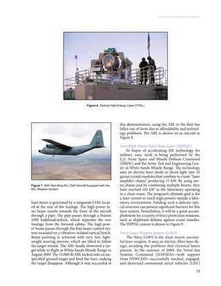 33
History of Laser Weapon Research
Figure 6. Tactical High-Energy Laser (THEL)
laser beam is generated by a megawatt COIL locat-
ed at the rear of the fuselage. The high-power la-
ser beam travels towards the front of the aircraft
through a pipe. The pipe passes through a Station
1000 bulkhead/airlock, which separates the rear
fuselage from the forward cabins. The high-pow-
er beam passes through the fine beam control sys-
tem mounted on a vibration-isolated optical bench.
Beam pointing is achieved with very fast, light-
weight steering mirrors, which are tilted to follow
the target missile. The ABL finally destroyed a tar-
get while in flight at White Sands Missile Range in
August 2009. The 12,000-lb ABL locked onto an un-
specified ground target and fired the laser, making
the target disappear. Although it was successful at
this demonstration, using the ABL in the fleet has
fallen out of favor due to affordability and technol-
ogy problems. The ABL is shown on an aircraft in
Figure 8.
Joint High-Power Solid-State Laser (JHPSSL)
In hopes of accelerating SSL technology for
military uses, work is being performed by the
U.S. Army Space and Missile Defense Command
(SMDC) and the Army Test and Engineering Cen-
ter at White Sands Missile Range. The technology
uses an electric laser diode to shoot light into 32
garnet crystal modules that combine to create “laser
amplifier chains” producing 15 kW. By using sev-
en chains and by combining multiple beams, they
have reached 105 kW in the laboratory operating
in a clean room. The program’s ultimate goal is for
a laser system to reach high powers outside a labo-
ratory environment. Fielding such a delicate opti-
cal structure can present significant barriers for this
laser system. Nonetheless, it will be a great accom-
plishment for a variety of force protection missions,
such as shipboard defense against cruise missiles.
The JHPSSL system is shown in Figure 9.
Navy Laser Weapon System (LaWS)
The Navy LaWS is the most recent, success-
ful laser weapon. It uses an electric-fiber laser de-
sign, avoiding the problems that chemical lasers
present. In the summer of 2009, the Naval Sea
Systems Command (NAVSEA)—with support
from NSWCDD—successfully tracked, engaged,
and destroyed unmanned aerial vehicles (UAV)
Figure 7. 46th Test Wing NC-130H Aircraft Equipped with the
ATL Weapon System
 