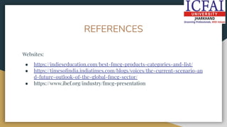 REFERENCES
Websites:
● https://indieseducation.com/best-fmcg-products-categories-and-list/
● https://timesoﬁndia.indiatimes.com/blogs/voices/the-current-scenario-an
d-future-outlook-of-the-global-fmcg-sector/
● https://www.ibef.org/industry/fmcg-presentation
 