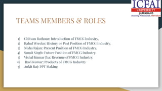 TEAMS MEMBERS & ROLES
1) Chitvan Rathour: Introduction of FMCG Industry.
2) Rahul Wrecko: History or Past Position of FMCG Industry.
3) Nisha Rajan: Present Position of FMCG Industry.
4) Sumit Singh: Future Position of FMCG Industry.
5) Vishal Kumar Jha: Revenue of FMCG Industry.
6) Ravi Kumar: Products of FMCG Industry
7) Ankit Raj: PPT Making
 
