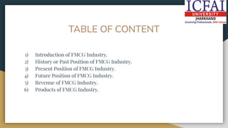 TABLE OF CONTENT
1) Introduction of FMCG Industry.
2) History or Past Position of FMCG Industry.
3) Present Position of FMCG Industry.
4) Future Position of FMCG Industry.
5) Revenue of FMCG Industry.
6) Products of FMCG Industry.
 