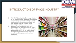 INTRODUCTION OF FMCG INDUSTRY
❏ The FMCG industry is the fourth largest sector
in the Indian economy. Household and personal
care products accounts for 50% of the sales in
the industry, healthcare accounts for 31-32%
and food and beverage accounts for the
remaining 18-19%.
❏ Businesses that provide FMCGs to rural
communities can help create jobs and reduce
the cost of such items in those communities.
For example, FMCGs are the fourth-largest
industry in the Indian economy, employing
over three million people in downstream
operations.
 