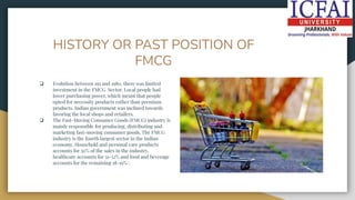 HISTORY OR PAST POSITION OF
FMCG
❏ Evolution Between 195 and 1980, there was limited
investment in the FMCG Sector. Local people had
lower purchasing power, which meant that people
opted for necessity products rather than premium
products. Indian government was inclined towards
favoring the local shops and retailers.
❏ The Fast-Moving Consumer Goods (FMCG) industry is
mainly responsible for producing, distributing and
marketing fast-moving consumer goods. The FMCG
industry is the fourth largest sector in the Indian
economy. Household and personal care products
accounts for 50% of the sales in the industry,
healthcare accounts for 31-32% and food and beverage
accounts for the remaining 18-19%/.
 