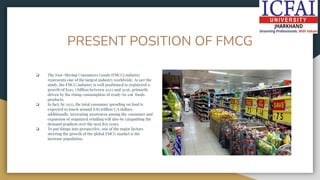PRESENT POSITION OF FMCG
❏ The Fast-Moving Consumers Goods (FMCG) industry
represents one of the largest industry worldwide. As per the
study, the FMCG industry is well positioned to registered a
growth of $310. 5 billion between 2022 and 2026, primarily
driven by the rising consumption of ready-to-eat foods
products.
❏ In fact, by 2025, the total consumer spending on food is
expected to touch around 8.85 trillion U.S dollars
additionally, increasing awareness among the consumer and
expansion of organized retailing will also be catapulting the
demand gradient over the next few years.
❏ To put things into perspective, one of the major factors
steering the growth of the global FMCG market is the
increase population.
 