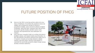 FUTURE POSITION OF FMCG
❏ However, the FMCG sector has not been alien to its own
share of challenges. Even before the pandemic struck, the
middle-east encountered a decline in oil prices,
geopolitical volatility, and accelerated evolution of digital
technology. Apart from that, consumers have also become
less loyal to speciﬁc brands, and their needs, wants,
demands, and aspirations have also undergone sea
changes.
❏ More and more consumers today are seeking convenience,
healthier options, and organic locally sourced produce. In
fact, this push for convenience had led to the stellar rise of
eCommerce. Brands are investing robustly in digital
analytics and many believe that the retail industry is
currently the most fertile ground for digital change among
all other consumer industries.
 