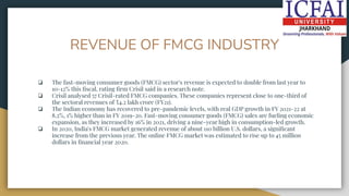 REVENUE OF FMCG INDUSTRY
❏ The fast-moving consumer goods (FMCG) sector's revenue is expected to double from last year to
10-12% this ﬁscal, rating ﬁrm Crisil said in a research note.
❏ Crisil analysed 57 Crisil-rated FMCG companies. These companies represent close to one-third of
the sectoral revenues of ₹4.2 lakh crore (FY21).
❏ The Indian economy has recovered to pre-pandemic levels, with real GDP growth in FY 2021-22 at
8.2%, 1% higher than in FY 2019-20. Fast-moving consumer goods (FMCG) sales are fueling economic
expansion, as they increased by 16% in 2021, driving a nine-year high in consumption-led growth.
❏ In 2020, India's FMCG market generated revenue of about 110 billion U.S. dollars, a signiﬁcant
increase from the previous year. The online FMCG market was estimated to rise up to 45 million
dollars in ﬁnancial year 2020.
 