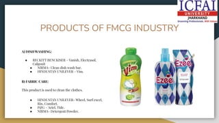 PRODUCTS OF FMCG INDUSTRY
A) DISH WASHING:
● RECKITT BENCKISER – Vanish, Electrasol,
Calgonit
● NIRMA- Clean dish wash bar.
● HINDUSTAN UNILEVER – Vim.
B) FABRIC CARE:
This product is used to clean the clothes.
● HINDUSTAN UNILEVER- Wheel, Surf excel,
Rin, Comfort.
● P&G – Ariel, Tide.
● NIRMA- Detergent Powder.
 