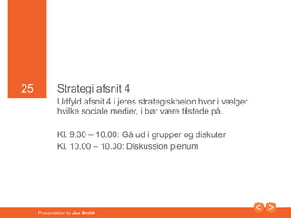 25 
25 Strategi afsnit 4 
Udfyld afsnit 4 i jeres strategiskbelon hvor i vælger 
hvilke sociale medier, i bør være tilstede på. 
Kl. 9.30 – 10.00: Gå ud i grupper og diskuter 
Kl. 10.00 – 10.30: Diskussion plenum 
Presentation to Joe Smith 
 