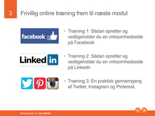 3 
Frivillig online træning frem til næste modul 
Presentation to Joe Smith 
• Træning 1: Sådan opretter og 
vedligeholder du en virksomhedsside 
på Facebook 
• Træning 2: Sådan opretter og 
vedligeholder du en virksomhedsside 
på Linkedn 
• Træning 3: En praktisk gennemgang 
af Twitter, Instagram og Pinterest. 
 