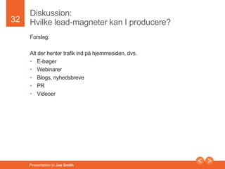 32 
Diskussion: 
Hvilke lead-magneter kan I producere? 
Forslag: 
Alt der henter trafik ind på hjemmesiden, dvs. 
• E-bøger 
• Webinarer 
• Blogs, nyhedsbreve 
• PR 
• Videoer 
Presentation to Joe Smith 
 
