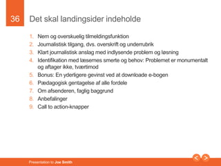 36 
Det skal landingsider indeholde 
1. Nem og overskuelig tilmeldingsfunktion 
2. Journalistisk tilgang, dvs. overskrift og underrubrik 
3. Klart journalistisk anslag med indlysende problem og løsning 
4. Identifikation med læsernes smerte og behov: Problemet er monumentalt 
og aftager ikke, tværtimod 
5. Bonus: En yderligere gevinst ved at downloade e-bogen 
6. Pædagogisk gentagelse af alle fordele 
7. Om afsenderen, faglig baggrund 
8. Anbefalinger 
9. Call to action-knapper 
Presentation to Joe Smith 
 