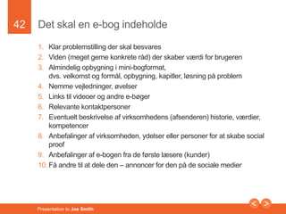 42 
Det skal en e-bog indeholde 
1. Klar problemstilling der skal besvares 
2. Viden (meget gerne konkrete råd) der skaber værdi for brugeren 
3. Almindelig opbygning i mini-bogformat, 
dvs. velkomst og formål, opbygning, kapitler, løsning på problem 
4. Nemme vejledninger, øvelser 
5. Links til videoer og andre e-bøger 
6. Relevante kontaktpersoner 
7. Eventuelt beskrivelse af virksomhedens (afsenderen) historie, værdier, 
kompetencer 
8. Anbefalinger af virksomheden, ydelser eller personer for at skabe social 
proof 
9. Anbefalinger af e-bogen fra de første læsere (kunder) 
10. Få andre til at dele den – annoncer for den på de sociale medier 
Presentation to Joe Smith 
 